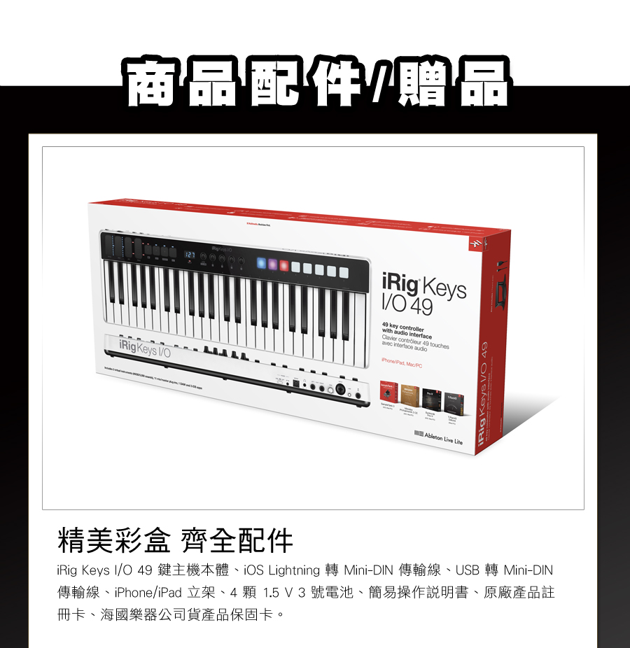 商品配件贈品 Keys 121iRig KeysO4949 key controllerwith audio   49 touches interface audio  Ableton Live LiteiRig Keys /O 49精美彩盒 齊全配件iRig Keys I/O 49鍵主機本體iOS Lightning 轉 Mini-DIN 傳輸線USB 轉 Mini-DIN傳輸線、iPhone/iPad 立架、4顆1.5V3號電池、簡易操作說明書、原廠產品註冊卡、海國樂器公司貨產品保固卡。