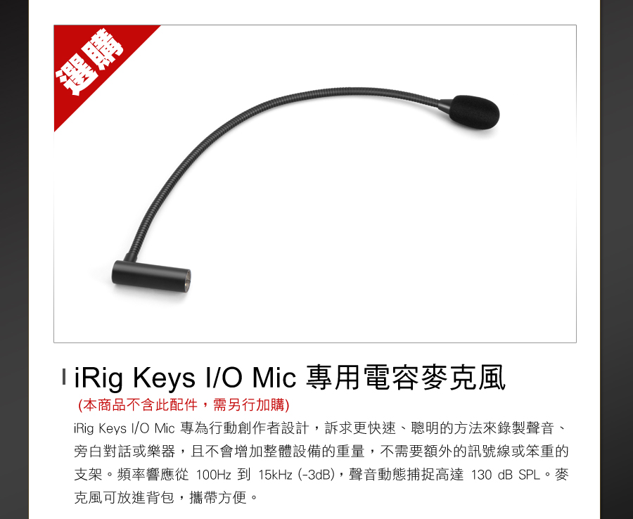 選購 Keys I/O Mic 專用電容麥克風(本商品不含此配件,需另行加購)iRig Keys I/O Mic 專為行動創作者設計,訴求更快速、聰明的方法來錄製聲音、旁白對話或樂器,且不會增加整體設備的重量,不需要額外的訊號線或笨重的支架頻率響應從100Hz 到 15kHz (-3dB),聲音動態捕捉高達130 dB SPL。麥克風可放進背包,攜帶方便。