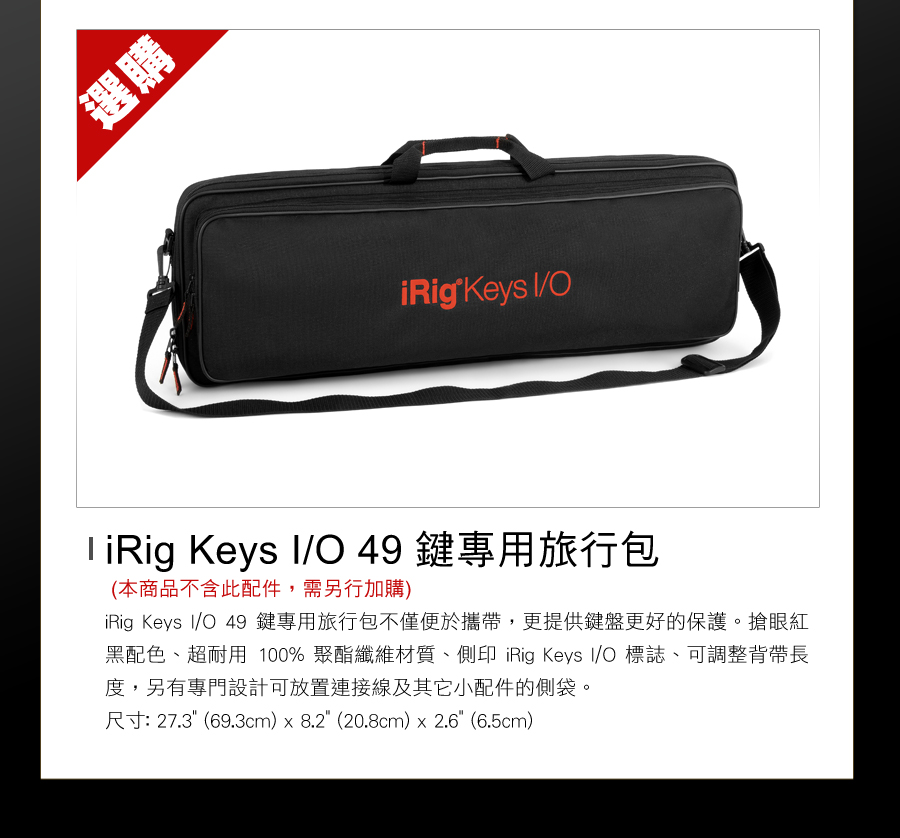 選 Keys  Keys /O49鍵專用旅行包(本商品不含此配件,需另行加購)iRig Keys I/O 49鍵專用旅行包不僅便於攜帶,更提供鍵盤更好的保護。搶眼紅黑配色、超耐用 100% 聚酯纖維材質、側印 iRig Keys I/O 標誌、可調整背帶長度,另有專門設計可放置連接線及其它小配件的側袋。尺寸: 27.3(69.3cm)  8.2 (20.8cm)  2.6 (6.5cm)