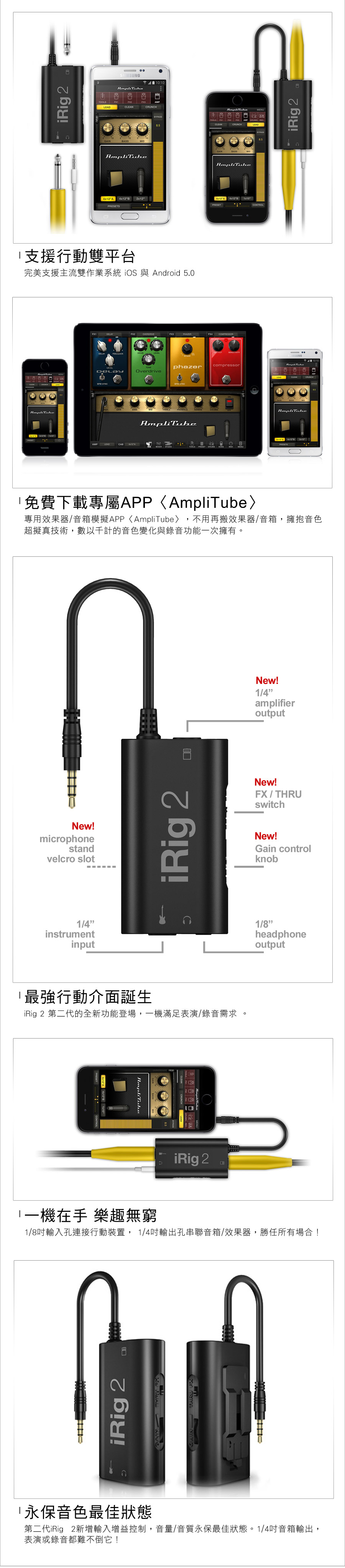 iRig 2TOOLSLEDLEANRUNCHCLEAN A   A 4x22x12SPRESET支援行動雙平台完美支援主流雙作業系統  與 Andoid 5.0 FX4 phazercompressorCOverdrive AMPCATOOLSCONTROLiRig 24x12 A  r免費下載專屬APP專用效果/音箱模擬APPAmpliTube〉 不用再搬效果器/音箱,擁抱音色超擬真技術,數以千計的音色變化與錄音功能次擁有New!microphonestandvelcro slot1/4instrumentinputiRig 2C最強行動介面誕生iRig 2 第二代的全新功能登場,一機滿足表演/錄音需求CONTROL4x12 A 4x12BAmpliTube器iRig 2New!1/4amplifieroutputNew!FX / THRUswitchNew!Gain controlknob1/8headphoneoutput1一機在手 樂趣無窮1/8吋輸入孔連接行動裝置, 1/4吋輸出孔串聯音箱/效果器,勝任所有場合!iRig 2永保音色最佳狀態第二代iRig 2新增輸入增益控制,音量/音質永保最佳狀態。1/4吋音箱輸出,表演或錄音都難不倒它!