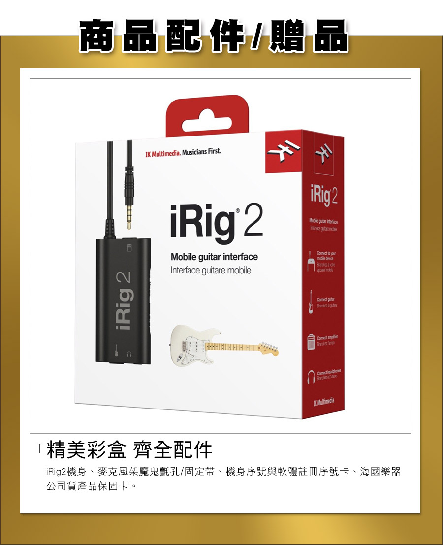 商品配件/贈品 . Musicians First.iRig 2   e iRig 2Mobile guitar interfaceInterface    mobile  iRig 2 guitar  Connect  Connect IK Multimedia精美彩盒 齊全配件iRig2機身、麥克風架魔鬼氈孔/固定帶、機身序號與軟體註冊序號卡、海國樂器公司貨產品保固卡。