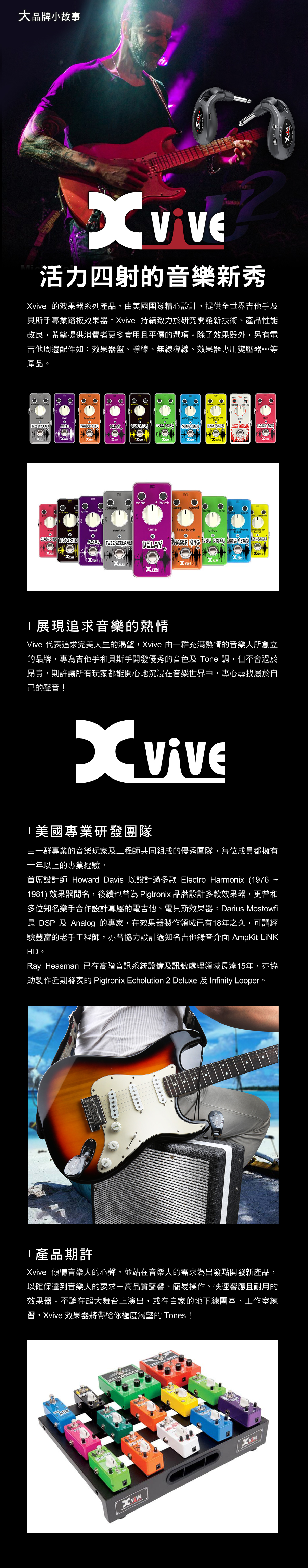 大品牌小故事活力四射的音樂新秀 的效果器系列產品,由團隊精心設計,提供全世界吉他手及貝斯手專業踏板效果器 持續致力於研究開發新技術、產品性能改良,希望提供消費者更多實用且平價的選項除了效果器外,另有電吉他周邊配件如:效果器盤、導線、無線導線、效果器專用變壓器…等產品 。。。   DELAY      CLASSIC CKecho f.backvolume speedlevelsustaintimefeedbackdrive chorusCLASSIC RO   DELAY  KING    viveeXviv展現追求音樂的熱情 代表追求完美人生的渴望, 由一群充滿熱情的音樂人所創立的品牌,專為吉他手和貝斯手開發優秀的音色及 Tone 調,但不會過於昂貴,期許讓所有玩家都能開心地沉浸在音樂世界中,專心尋找屬於自己的聲音!美國專業研發團隊由一群專業的音樂玩家及工程師共同組成的優秀團隊,每位成員都擁有十年以上的專業經驗。首席設計師 Howard Davis 以設計過多款 Electro Harmonix (19761981) 效果器聞名,後續也曾為 Pigtronix 品牌設計多款效果器,更曾和多位知名樂手合作設計專屬的電吉他、電貝斯效果器。Darius Mostowfi是 DSP 及 Analog 的專家,在效果器製作領域已有18年之久,可謂經驗豐富的老手工程師,亦曾協力設計過知名吉他錄音介面 AmpKit LiNKHD。Ray Heasman 已在高階音訊系統設備及訊號處理領域長達15年,亦協助製作近期發表的 Pigtronix Echolution 2 Deluxe 及Infinity Looper。產品期許Xvive 傾聽音樂人的心聲,並站在音樂人的需求為出發點開發新產品,以確保達到音樂人的要求-高品質聲響、簡易操作、快速響應且耐用的效果器。不論在超大舞台上演出,或在自家的地下練團室、工作室練習,Xvive 效果器將帶給你極度渴望的 Tones!ViveXviveX