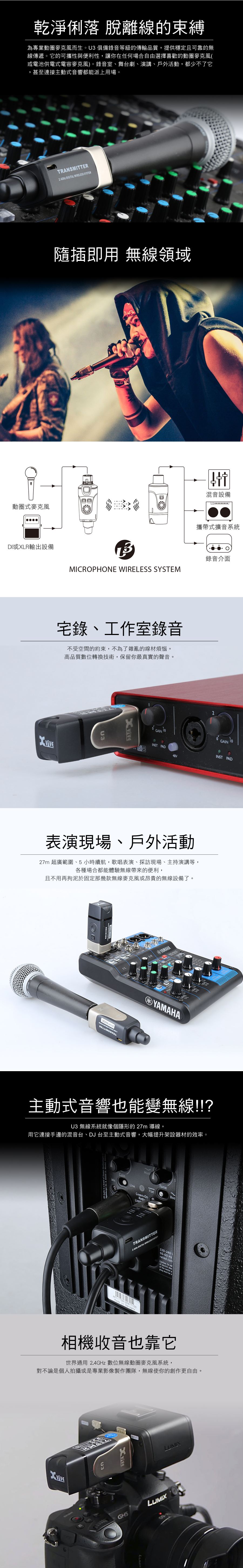 乾淨俐落 脫離線的束縛為專業動圈麥克風而生。U3俱備錄音等級的傳輸品質提供穩定且可靠的無線傳遞。它的可攜性與便利性,讓你在任何場合自由選擇喜歡的動圈麥克風(或電池供電式電容麥克風)。錄音室、舞台劇、演講、戶外活動,都少不了它,甚至連接主動式音響都能派上用場。TRANSITTER24G DIGITA  隨插即用 無線領域動圈式麥克風混音設備攜帶式擴音系統DI或XLR輸出設備錄音介面MICRPHONE WIRELESS SYSTEM宅錄、工作室錄音不受空間的約束,不為了雜亂的線材煩惱。高品質數位轉換技術,保留你最真實的聲音。U32GAIN OINST PAD48V表演現場、戶外活動27m 超廣範圍、5 小時續航,歌唱表演、採訪現場、主持演講等,各種場合都能體驗無線帶來的便利,且不用再拘泥於固定那幾款無線麥克風或昂貴的無線設備了。M5/6YAMAHALYAMAHAGAININST PAD主動式音響也能變無線!!?U3 無線系統就像個隱形的27m 導線,用它連接手邊的混音台、DJ 台至主動式音響,大幅提升架設器材的效率。. ,  St. Wendel, GainneLineFlatBooGreenRedwTRANSMITTER  WIRELESS SYSTEM in  220-240V50-60 Hzrated  To red   theD相機收音也靠它世界通用 2.4GHz 數位無線動圈麥克風系統,對不論是個人拍攝或是專業影像製作團隊,無線使你的創作更自由。U3LUMIX