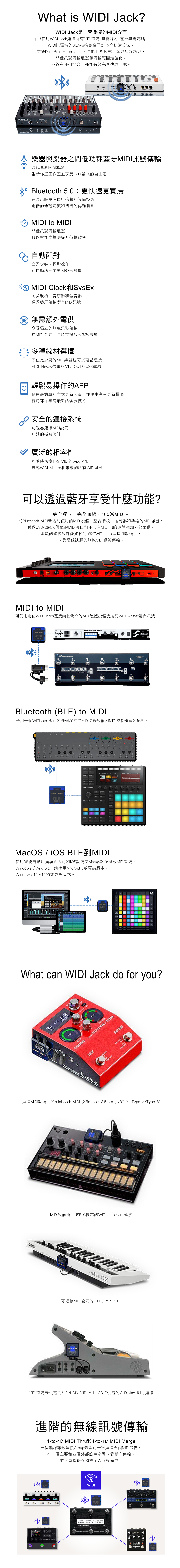 What  WIDI Jack?WIDI Jack是一套虛擬的MIDI介面可以使用WIDI Jack連接所有MIDI設備-無需線材-甚至無需電腦!WIDI以獨特的SCA技術整合了許多高效演算法,支援Dual Rol Automation、自動配對模式、智能集線功能、降低訊號傳輸延遲和傳輸範圍最佳化,不管在任何場合中都能有效完善傳輸訊號ARTURIA樂器與樂器之間低功耗藍牙MIDI訊號傳輸取代傳統MIDI導線重新佈置工作室並享受WIDI帶來的自由吧!Bluetooth 50更快速更寬廣在演出時享有值得信賴的設備技術兩倍的傳輸速度和四倍的傳輸範圍MIDI to MIDI降低訊號傳輸延遲透過智能演算法提升傳輸效率自動配對立即安裝,輕鬆操作可自動切換主要和外部設備MIDI ClockSysEx同步鼓機、音序器和琶音器通過藍牙傳輸所有MIDI訊號無需額外電供享受獨立的無線訊號傳輸在MIDI UT上同時支援5v和33v電壓多種線材選擇即使是少見的MIDI樂器也可以輕鬆連接MIDI IN或未供電的MIDI OUT的USB電源輕鬆易操作的APP藉由最簡單的方式更新裝置,並終生享有更新權限隨時都可享有最新的發展技術安全的連接系統可輕易連接MIDI設備巧妙的磁吸設計廣泛的相容性可隨時切換TRS MIDI的type A/B兼容WIDI Master和未來的所有WIDI系列可以透過藍牙享受什麼功能?完全獨立。完全無線。100%MIDI。將Bluetooth MIDI新增到使用的MIDI設備,整合踏板、控制器和樂器的MIDI訊號。透過USB-C給未供電的MIDI端口和僅帶有MIDI IN的設備添加外部電供。聰穎的磁吸設計能夠輕易的將WIDI Jack連接到設備上,享受超低延遲的無線MIDI訊號傳輸。 MIDI to MIDI可使用兩個WIDI Jacks連接兩個獨立的MIDI硬體設備或搭配WIDI Master混合訊號。  TorpedoWIDI.=Two notesBluetooth (BLE) to MIDI使用一個WIDI Jack即可將任何獨立的MIDI硬體設備和MIDI控制器藍牙配對。-ZO MASCHINEWIDIJACK  使用智能自動切換模式即可和iOS設備或Mac配對並播放MIDI設備。Windows / Android,請使用Android 8或更高版本,Windows 10 v1909或更高版本。-WIDIWhat can WIDI Jack do for you?:  POPLOOP -LOOP RHYTHM連接MIDI設備上的mini Jack MIDI (2.5mm or 3.5mm (1/8