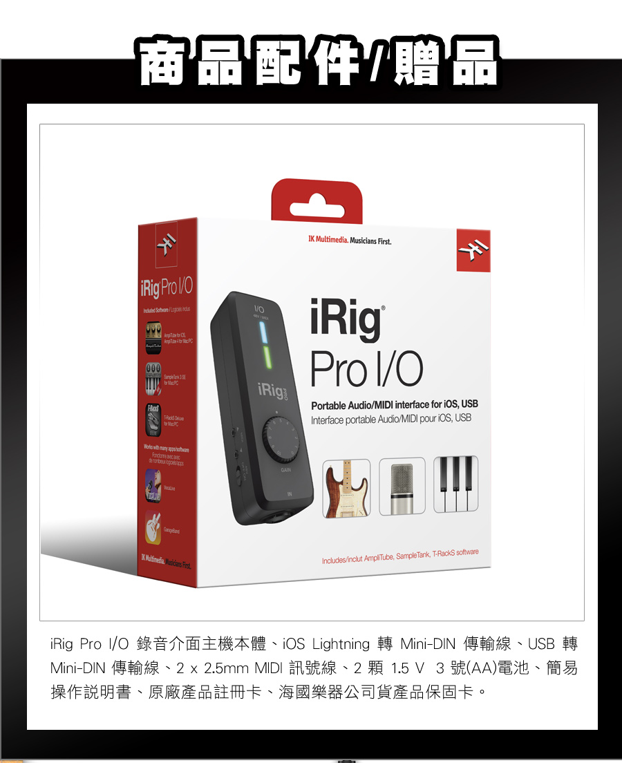 商品配件贈品K .  . Pro    000  iRigPro I/OPortable Audio/MIDI interface for  USBInterface portable Audio/MIDI pour , USB     Includes/inclut AmpliTube, Sample Tank, T-RackS software Multimedia Musicians FirstiRig Pro I/O 錄音介面主機本體、iOS Lightning 轉 Mini-DIN 傳輸線、USB 轉Mini-DIN 傳輸線、2  2.5mm MIDI 訊號線、2 顆1.5 V3號(AA)電池、簡易操作說明書、原廠產品註冊卡、海國樂器公司貨產品保固卡。