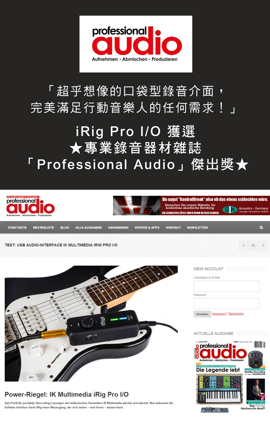 professionl⚫Aufnehmen Abmischen duzieren「超乎想像的口袋型錄音介面,完美滿足行動音樂人的任何需求!」iRig Pro 專業錄音器材雜誌 Professional Audio ★   & professionalaudioAufnehmen Abmischen ProduzierenDu sagst Kontrollfreak also ob das etwas schlechtes wäreBesuchen Sie unsere Website, fürkostenlose akustische BeratungGK ACUSTCS  IHREN RAUM BESSER KLINGEN.Acoustics  Germany   STARTSEITE BESTENLISTE BLOG ALLE AUSGABENABONNIERENEPAPER & APPSKONTAKTNEWSLETTERTEST: USB INTERFACE IK MULTIMEDIA IRIG PRO I/OPowerRiegel: IK Multimedia iRig Pro I/ODas Portfolio portabler RecordingLösungen des italienischen Herstellers IK Multimedia wächst und wächst. Nun bekommt diebeliebte Interface-Serie iRig einen Neuzugang, der sich sehen- und hören - lassen kann.MEIN ACCOUNTUsername or EmailPasswortAnmelden Vergessen RegistrierenaAKTUELLE AUSGABE- audioprofessionalaudioAufnehmen Abmischen ProduzierenSYNTHESIZER MOOG GRANDMOTHERDie Legende lebt   Mobiles Recording   AUDIO-Was hat derNachwuchs drauf?