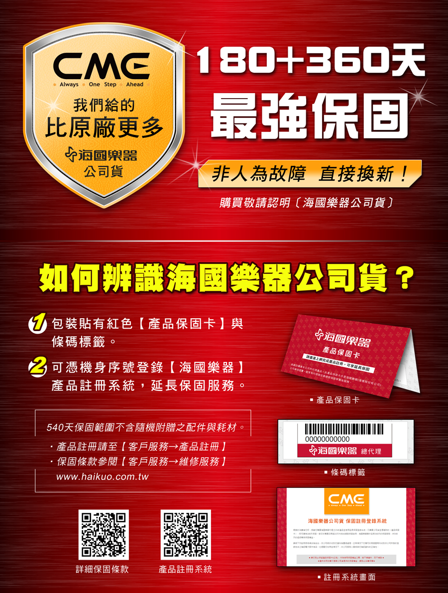 Always One Step Ahead我們給的比原廠更多公司貨180+360天最強保固非人為故障 直接換新!購買敬請認明海公司貨〕如何辨識海公司貨? 包裝貼有紅色保固卡】與條碼標籤。可憑機身序號登錄海國樂器】產品註冊系統保固服務。540天保固範圍不含隨機附贈之配件與耗材。產品註冊請至【客戶服務 產品註冊】保固條款參閱【客戶服務 維修服務】www.haikuo.com.tw國樂器產品保固卡請產品註冊,延長保固 產品保固卡00000000000國樂器 總代理 條碼標籤海國樂器公司貨 保固註冊登錄系統詳細保固條款產品註冊系統註冊系統畫面