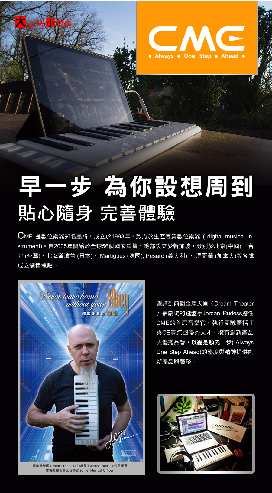 Always  One Step Ahead 早一步為你設想周到貼心隨身 完善體驗CME 是數位樂器知名品牌,成立於1993年,致力於生產專業數位樂器(digital musical in-strument)自2005年開始於全球56個國家銷售,總部設立於新加坡,分別於北京(中國),台北 (台灣)、北海道濱益(日本)、Martigues (法國), Pesaro (義大利)、溫哥華 (加拿大)等各處成立銷售據點。 leave home  釋放創意的。夢劇場樂團 (Dream Theater) 的鍵盤手Jordan Rudess 代言推薦並獲邀擔任首席音樂官(Chief Musical Officer)邀請到前衛金屬天團Dream Theater夢劇場的鍵盤手Jordan Rudess擔任CME的首席音樂官,執行團隊囊括IT與CE等跨國優秀人才,擁有創新產品與優秀品管,以總是領先一步(AlwaysOne Step Ahead)的態度與精神提供創新產品與服務。