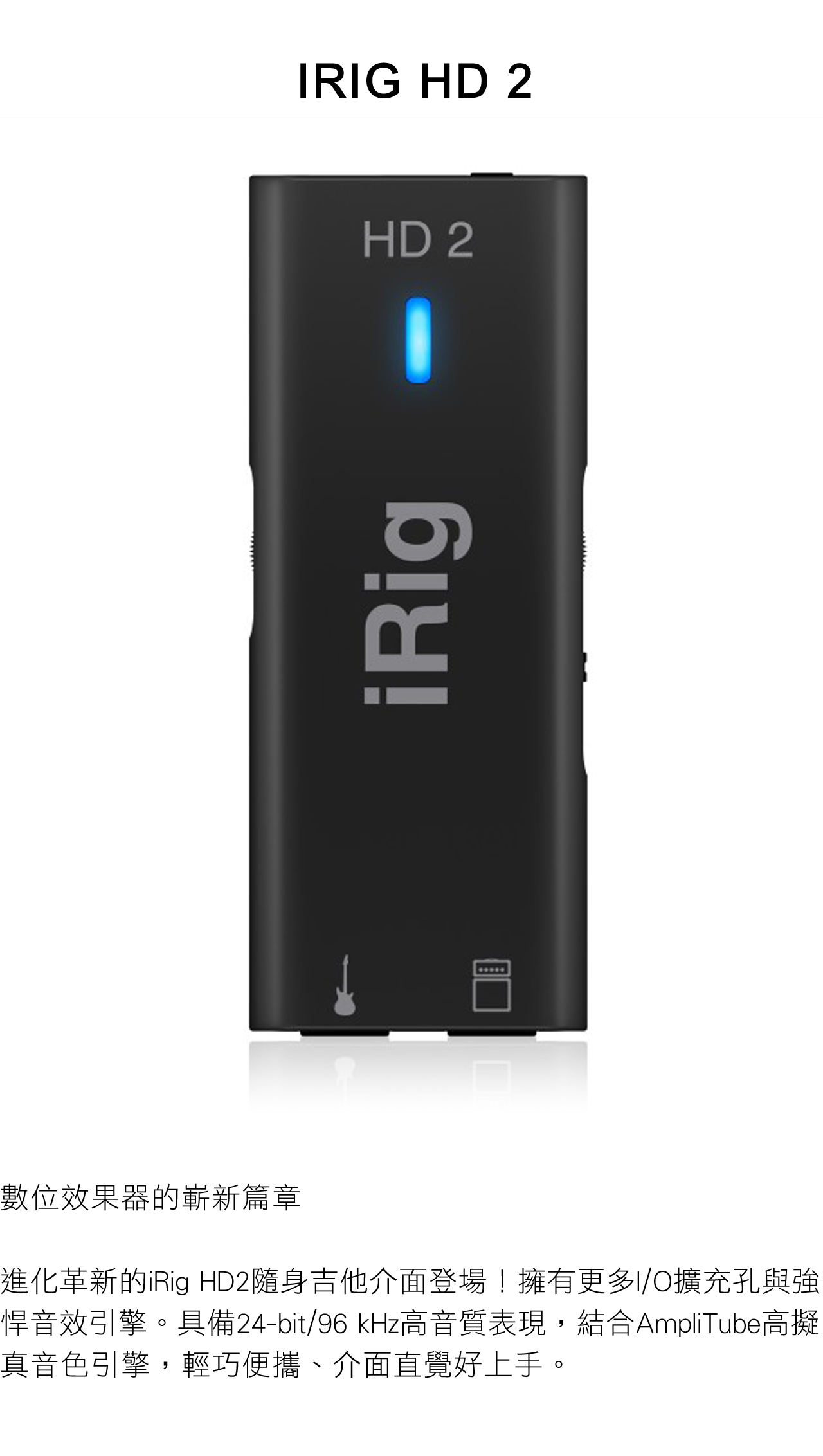 RIG HD 2HD 2iRig數位效果器的嶄新篇章進化革新的iRig HD2隨身吉他介面登場!擁有更多I/O擴充孔與強悍音效引擎。具備24-bit/96kHz高音質表現,結合AmpliTube高擬真音色引擎,輕巧便攜、介面直覺好上手。
