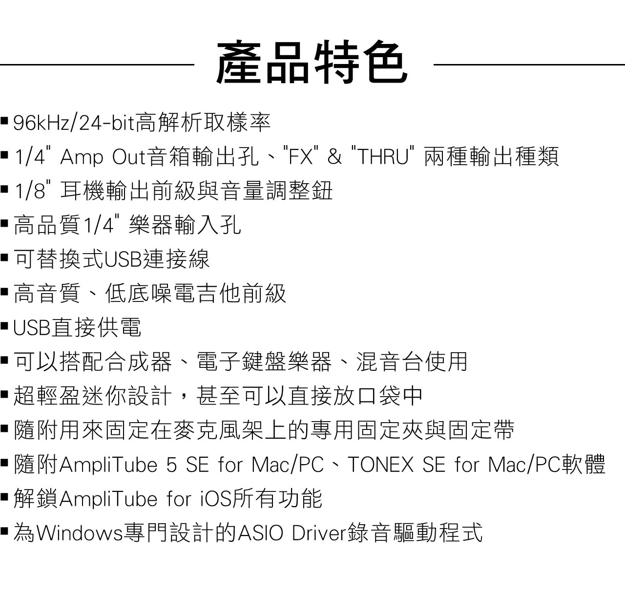 產品特色 96kHz/24-bit高解析取樣率 1/4 Amp Out音箱輸出孔、FX &  兩種輸出種類 1/8 耳機輸出前級與音量調整鈕高品質1/4樂器輸入孔可替換式USB連接線高音質、低底噪電吉他前級USB直接供電可以搭配合成器、電子鍵盤樂器、混音台使用超輕盈迷你設計,甚至可以直接放口袋中用來固定在麥克風架上的專用固定夾與固定帶■隨附AmpliTube 5 SE for Mac/PC、TONEX SE for Mac/PC軟體解鎖AmpliTube for iOS所有功能為Windows專門設計的ASIO Driver錄音驅動程式
