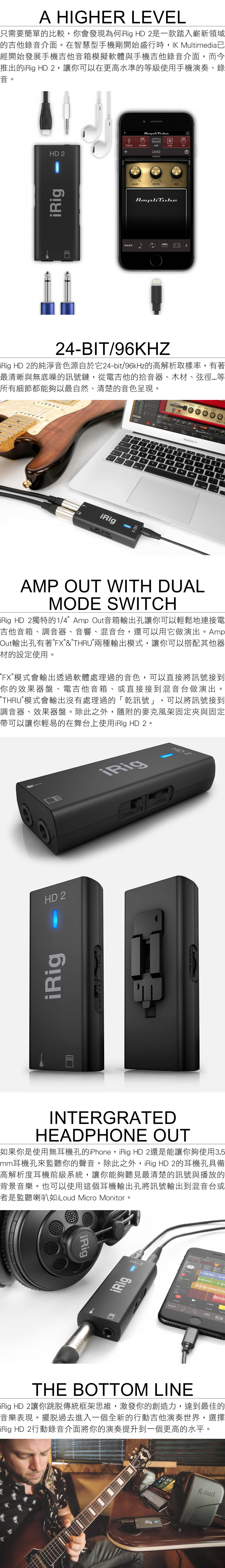 A HIGHR 只需要簡單的比較,你會發現為何 HD 是一款踏入嶄新領域的吉他錄音介面在智慧型手機剛開始盛行時, Multimedi經開始發展手機吉他音箱模擬軟體與手機吉他錄音介面,而今推出的 HD 2,讓你可以在更高水準的級使用手機演奏、錄音HD 2?OOSTOMAMPABLEADGAIBASSMID24-BIT/9KHiRig HD2的純淨音色源自於它24-bit/96kHz的高解析取樣率,有著最清晰與無底噪的訊號鏈,從電吉他的拾音器、木材、弦等所有細節都能夠以最自然、清楚的音色呈現。iRig LEELPRESENCE  0.dBL120.00 SPEEDMacBok AirE25T6YRaHJASDFZCVBNMHD 21o。。KLmdPAMP OUT WITH DUALMODE SWITCHiRig HD 2獨特的1/4Amp Out音箱輸出孔讓你可以輕鬆地連接電吉他音箱、調音器、音響、混音台,還可以用它做演出。AmpOut輸出孔有著FX&THRU兩種輸出模式,讓你可以搭配其他器材的設定使用。FX模式會輸出透過軟體處理過的音色,可以直接將訊號接到你的效果器盤、電吉他音箱、或直接接到混音台做演出。THRU模式會輸出沒有處理過的「乾訊號」,可以將訊號接到調音器、效果器盤。除此之外,隨附的麥克風架固定夾與固定帶可以讓你輕易的在舞台上使用iRlg HD 2。HD 2HD 2iRigiRigTHRU FXVOLTHRUINTERGRATEDHEADPHONE OUT如果你是使用無耳機孔的iPhone,iRig HD 2還是能讓你夠使用3.5mm耳機孔來監聽你的聲音。除此之外,iRig HD 2的耳機孔具備高解析度耳機前級系統,讓你能夠聽見最清楚的訊號與播放的背景音樂。也可以使用這個耳機輸出孔將訊號輸出到混音台或者是監聽喇叭如iLoud Micro Monitor。iRigHD 2iRigVOLTARMPROJECTSMAINUNDOREDOGRID120.0THE BOTTOM LINEiRig HD 2讓你跳脫傳統框架思維,激發你的創造力,達到最佳的音樂表現。擺脫過去進入一個全新的行動吉他演奏世界,選擇iRig HD 2行動錄音介面將你的演奏提升到一個更高的水平。iRigiLoud