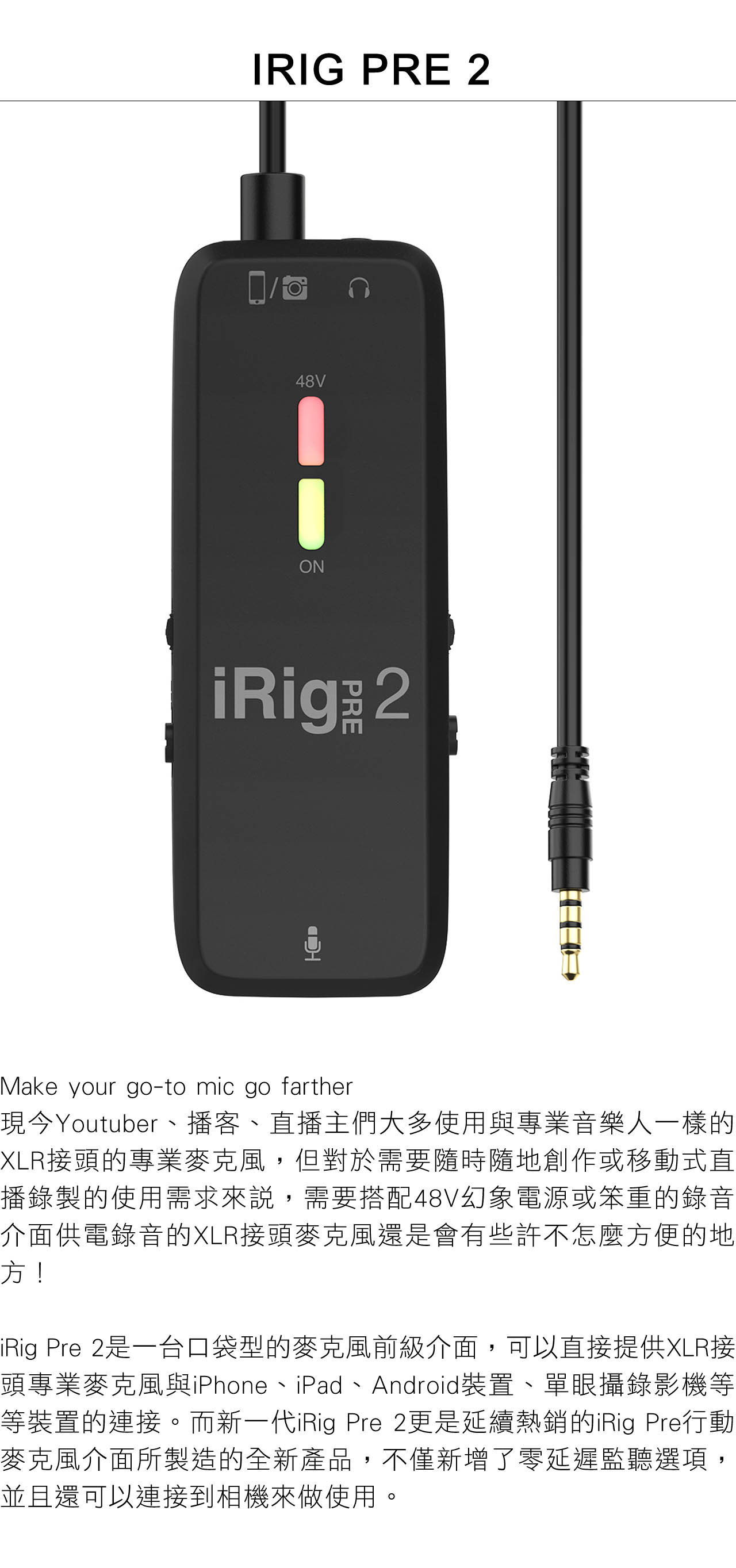 IRIG PRE 48VONiRig  2Make your go-to mic go farther現今Youtuber、播客、直播主們大多使用與專業音樂人一樣的XLR接頭的專業麥克風,但對於需要隨時隨地創作或移動式直播錄製的使用需求來說,需要搭配48V幻象電源或笨重的錄音介面供電錄音的XLR接頭麥克風還是會有些許不怎麼方便的地方!iRig Pre 2是一台口袋型的麥克風前級介面,可以直接提供XLR接頭專業麥克風與iPhone、iPad、Android裝置、單眼攝錄影機等等裝置的連接。而新一代iRig Pre 2更是延續熱銷的iRig Pre行動麥克風介面所製造的全新產品,不僅新增了零延遲監聽選項,並且還可以連接到相機來做使用。
