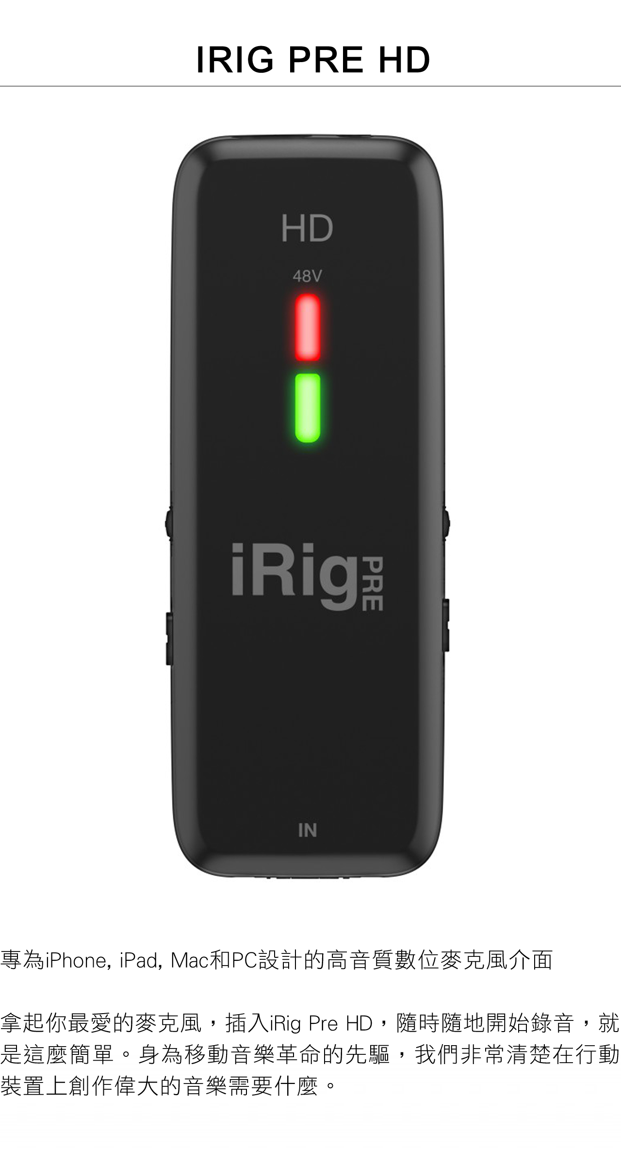 IRIG PRE HDHD48ViRi gIN專為iPhone, iPad, Mac和PC設計的高音質數位麥克風介面拿起你最愛的麥克風,插入iRig Pre HD,隨時隨地開始錄音,就是這麼簡單。身為移動音樂革命的先驅,我們非常清楚在行動裝置上創作偉大的音樂需要什麼。
