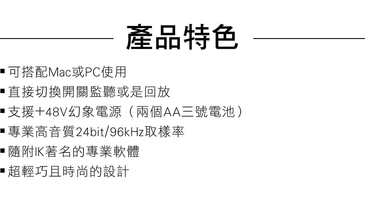 可搭配Mac或PC使用產品特色直接切換開關監聽或是回放支援+48V幻象電源(兩個AA三號電池)專業高音質24bit/96kHz取樣率隨附著名的專業軟體超輕巧且時尚的設計