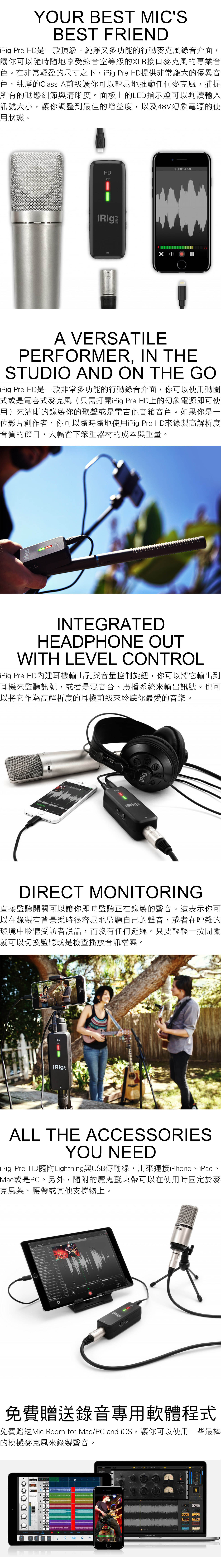 YUR BEST MICSBEST FRIEND Pre HD是一款頂級、純淨又多功能的行動麥克風錄音介面,讓你可以隨時隨地享受錄音室等級的LR接口麥克風的專業音色。在非常輕盈的尺寸之下, Pre HD提供非常龐大的優異音色,純淨的Class A前級讓你可以輕易地推動任何麥克風,捕捉所有的動態細節與清晰度。面板上的LED指示燈可以判讀輸入訊號大小,讓你調整到最佳的增益度,以及48V幻象電源的使用狀態。00:00:54.58HD48ViRigINX A VERSATILEPERFRMER, IN THESTUDIO AND ON THE GOiRig Pre HD是一款非常多功能的行動錄音介面,你可以使用動圈式或是電容式麥克風(只需打開iRig Pre HD上的幻象電源即可使用)來清晰的錄製你的歌聲或是電吉他音箱音色。如果你是一位影片創作者,你可以隨時隨地使用iRig Pre HD來錄製高解析度音質的節目,大幅省下笨重器材的成本與重量。iRigINTEGRATEDHEADPHONE OUTWITH LEVEL CONTROLiRig Pre HD內建耳機輸出孔與音量控制旋鈕,你可以將它輸出到耳機來監聽訊號,或者是混音台、廣播系統來輸出訊號。也可以將它作為高解析度的耳機前級來聆聽你最愛的音樂。iRigiRigDIRECT MONITORING直接監聽開關可以讓你即時監聽正在錄製的聲音。這表示你可以在錄製有背景樂時很容易地監聽自己的聲音,或者在嘈雜的環境中聆聽受訪者說話,而沒有任何延遲。只要輕輕一按開關就可以切換監聽或是檢查播放音訊檔案。HDiRigALL THE ACCESSORIESYOU NEEDiRig Pre HDLightning與USB傳輸線,用來連接iPhone、iPad、Mac或是PC。另外,隨附的魔鬼氈束帶可以在使用時固定於麥克風架、腰帶或其他支撐物上。O XLR免費贈送錄音專用軟體程式免費贈送Mic Room for Mac/PC and iOS,讓你可以使用一些最棒的模擬麥克風來錄製聲音。800:00:17:03ORESSOR MacBook Pro