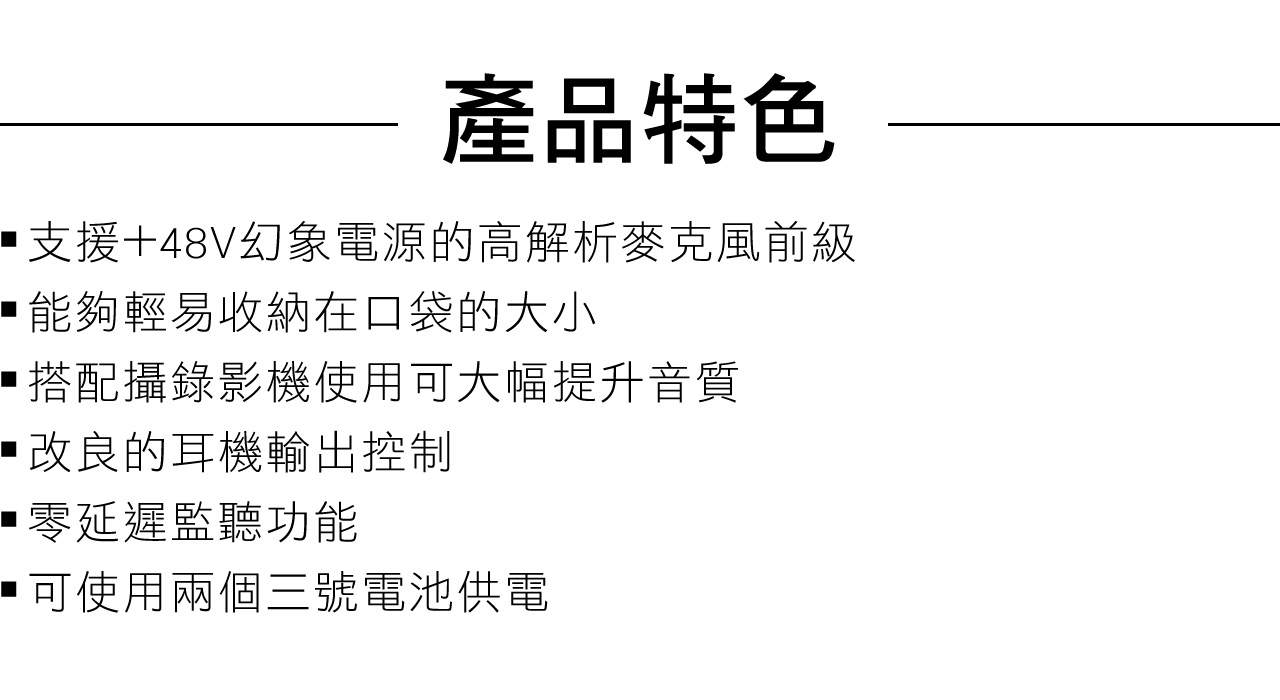 產品特色支援+48V幻象電源的高解析麥克風前級能夠輕易收納在口袋的大小搭配攝錄影機使用可大幅提升音質•改良的耳機輸出控制零延遲監聽功能可使用兩個三號電池供電