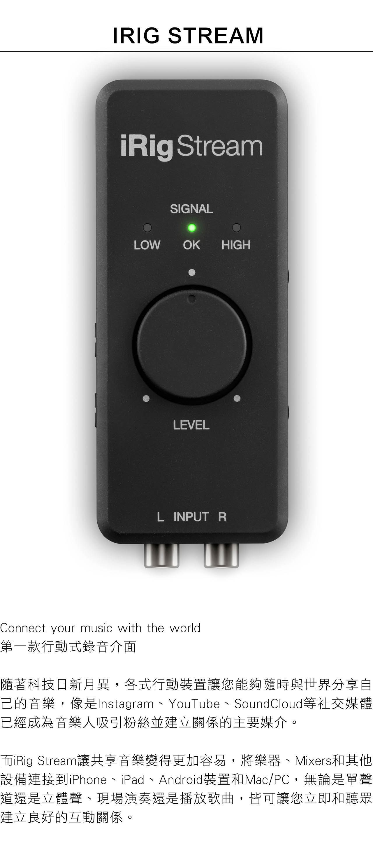 IRIG STREAMiRig StreamSIGNALLOW OK HIGHLEVELL INPUT RConnect your music with the world第一款行動式錄音介面隨著科技日新月異,各式行動裝置讓您能夠隨時與世界分享自己的音樂,像是Instagram、YouTube、SoundCloud等社交媒體已經成為音樂人吸引粉絲並建立關係的主要媒介。而iRig Stream讓共享音樂變得更加容易,將樂器、Mixers和其他設備連接到iPhone、iPad、Android裝置和Mac/PC,無論是單聲道還是立體聲、現場演奏還是播放歌曲,皆可讓您立即和聽眾建立良好的互動關係。