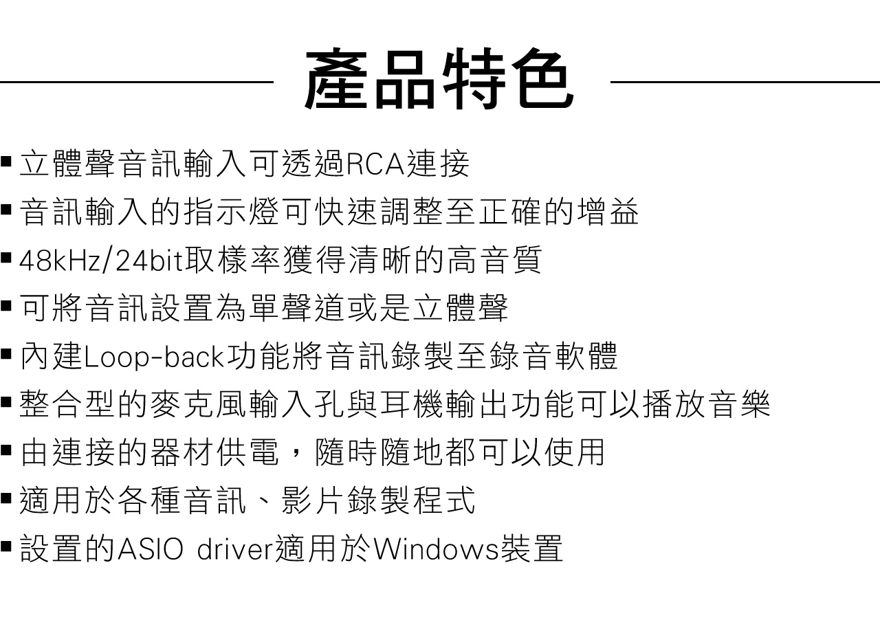 產品特色立體聲音訊輸入可透過RCA連接音訊輸入的指示燈可快速調整至正確的增益 48kHz/24bit取樣率獲得清晰的高音質可將音訊設置為單聲道或是立體聲 內建Loop-back功能將音訊錄製至錄音軟體整合型的麥克風輸入孔與耳機輸出功能可以播放音樂由連接的器材供電,隨時隨地都可以使用適用於各種音訊、影片錄製程式設置的ASIO driver適用於Windows裝置