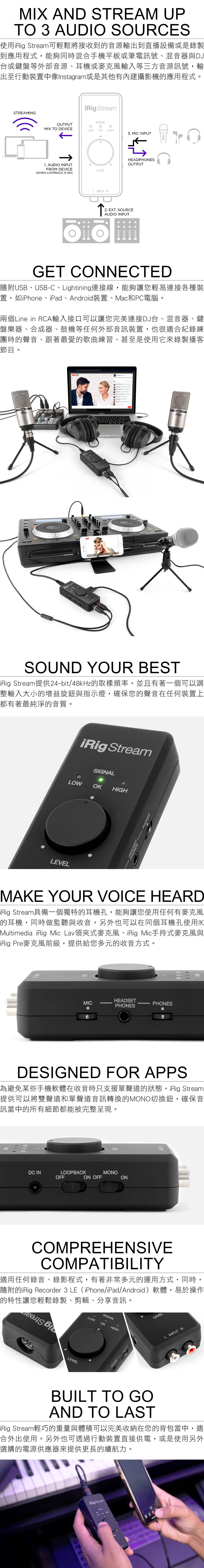 MIX AND STREAM UPT 3 AUDI SOURCES使用 Stream可輕鬆將接收到的音源輸出到直播設備或是錄製到應用程式,能夠同時混合手機平板或筆電訊號、混音器與DJ台或鍵盤等外部音源、耳機或麥克風輸入等三方音源訊號,輸出至行動裝置中像Instagram或是其他有內建攝影機的應用程式STREAMINGi StreamOUTPUTMIX TO DEVICELOWOK 3. MIC INPUTO1. AUDIO INPUTFROM DEVICE(WHEN LOOPA IS ON)LEVELL INPUT RHEADPHONESOUTPUT↑2. EXT. SOURCEAUDIO INPUTGET CONNECTED隨附USB、USBC、Lightining連接線,能夠讓您輕易連接各種裝置,如iPhone、iPad、Android裝置、Mac和PC電腦兩個Line in RCA輸入接口可以讓您完美連接DJ台、混音器、鍵盤樂器、合成器、鼓機等任何外部音訊裝置,也很適合紀錄練團時的聲音、跟著最愛的歌曲練習、甚至是使用它來錄製播客節目。Studio iRig Stream StreamBRigStudio XLRiRigSOUND YOUR BESTiRig Stream提供24-bit/48kHz的取樣頻率,並且有著一個可以調整輸入大小的增益旋鈕與指示燈,確保您的聲音在任何裝置上都有著最純淨的音質。iRig StreamSIGNALLOW OK HIGHHEADSPHONES PHONESLEVELMAKE YOUR VOICE HEARDiRig Stream具備一個獨特的耳機孔,能夠讓您使用任何有麥克風的耳機,同時做監聽與收音,另外也可以在同個耳機孔使用IKMultimedia_iRig Mic Lav領夾式麥克風、iRig Mic手持式麥克風與iRig Pre麥克風前級,提供給您多元的收音方式。HEADSETMIC--PHONESPHONES6DESIGNED FOR APPS為避免某些手機軟體在收音時只支援單聲道的狀態,iRig Stream提供可以將雙聲道和單聲道音訊轉換的MONO切換鈕,確保音訊當中的所有細節都能被完整呈現。111DC INLOOPBACKOFFON OFFMONOONCOMPREHENSIVECOMPATIBILITY適用任何錄音、錄影程式,有著非常多元的運用方式,同時,隨附的iRig Recorder 3 LE(iPhone/iPad/Android)軟體,易於操作的特性讓您輕鬆錄製、剪輯、分享音訊。LEVELSIGNALOLOWOKHIGHSELEVELL INPUT RBUILT TO GOAND TO LASTiRig Stream輕巧的重量與體積可以完美收納在您的背包當中,適合外出使用。另外也可透過行動裝置直接供電,或是使用另外選購的電源供應器來提供更長的續航力。iRig StreamSIGNALCK HIGHLOWEVEL