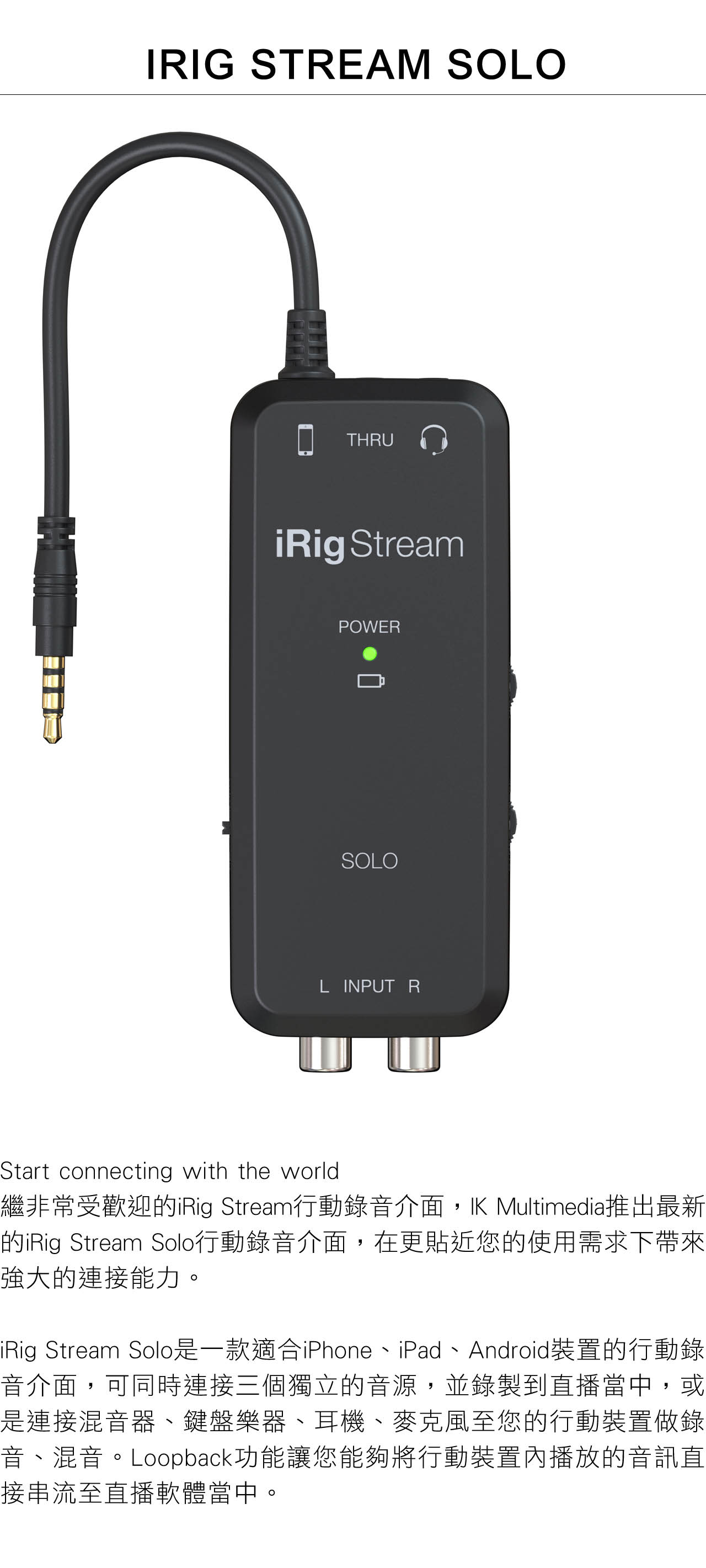 IRIG STREAM SOLOTHRUiRig StreamPOWERSOLOL INPUT RStart connecting with the world繼非常受歡迎iRig Stream行動錄音介面, Multimedia推出最新的iRig Stream Solo行動錄音介面,在更貼近您的使用需求下帶來強大的連接能力。iRig Stream Solo是一款適合iPhone、iPad、Android裝置的行動錄音介面,可同時連接三個獨立的音源,並錄製到直播當中,或是連接混音器、鍵盤樂器、耳機、麥克風至您的行動裝置做錄音、混音。Loopback功能讓您能夠將行動裝置內播放的音訊直接串流至直播軟體當中。