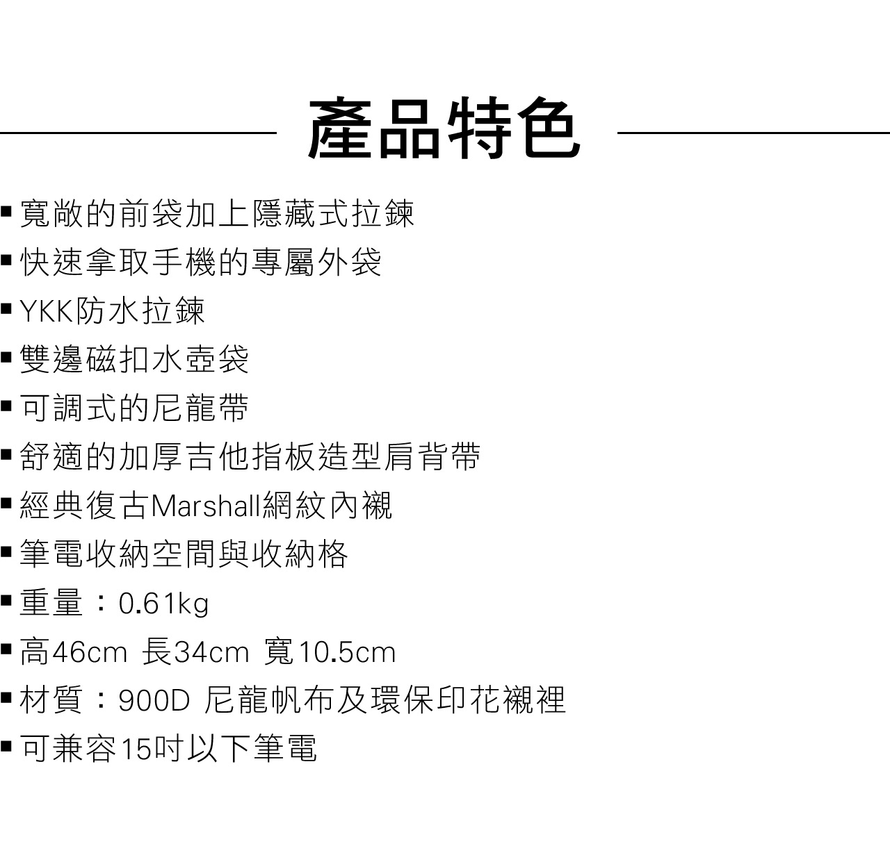 產品特色寬敞的前袋加上隱藏式拉鍊快速拿取手機的專屬外袋 YKK防水拉鍊雙邊磁扣水壺袋可調式的尼龍帶舒適的加厚吉他指板造型肩背帶經典復古Marshall網紋內襯筆電收納空間與收納格重量:0.61kg高46cm 長34cm 寬10.5cm材質:900D尼龍帆布及環保印花襯裡可兼容15以下筆電