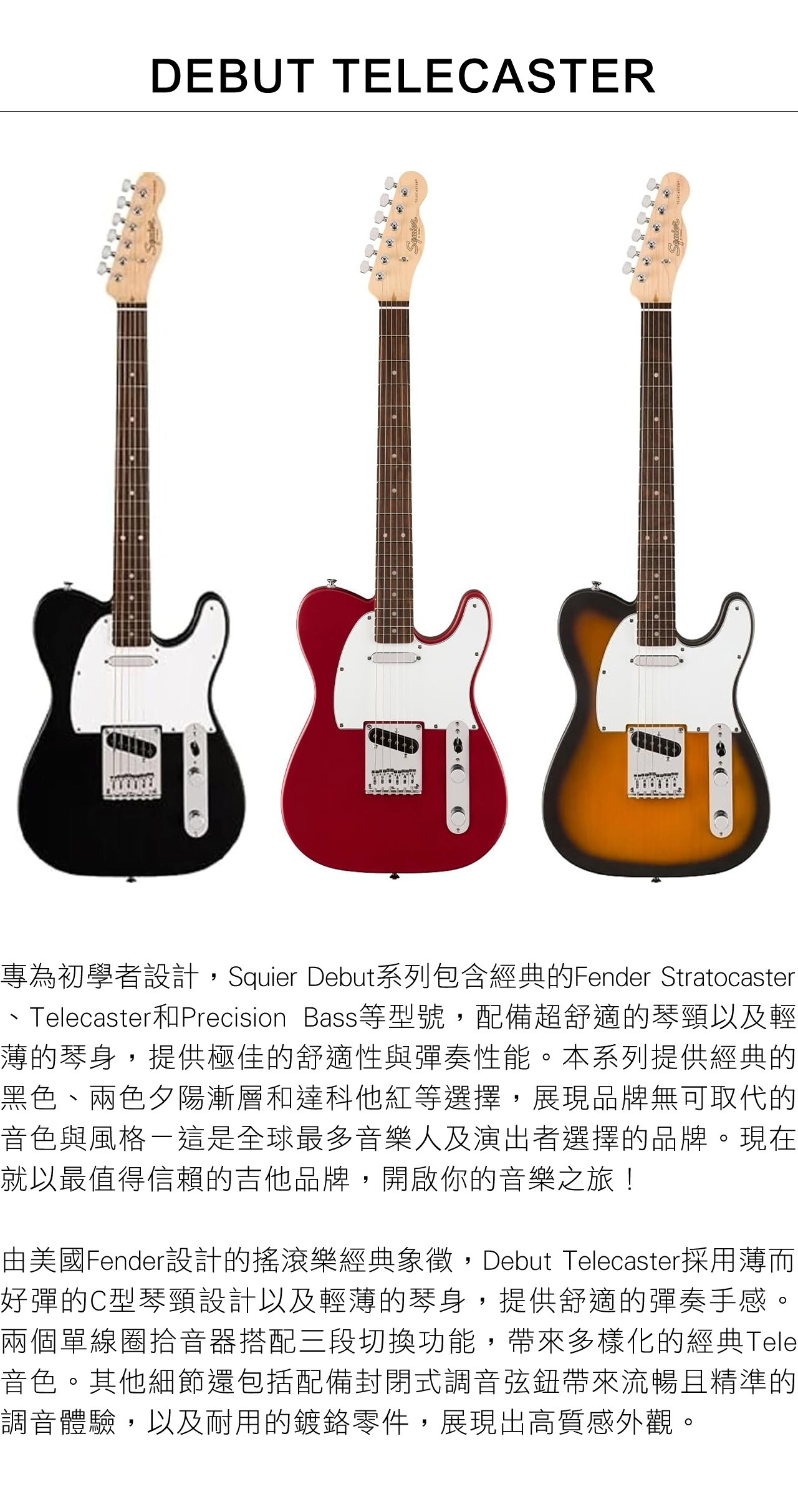 DEBUT TELECASTER專為初學者設計,Squier Debut系列包含經典的Fender StratocasterTelecaster和Precision Bass等型號,配備超舒適的琴頸以及輕薄的琴身,提供極佳的舒適性與彈奏性能。本系列提供經典的黑色、兩色夕陽漸層和達科他紅等選擇,展現品牌無可取代的音色與風格-這是全球最多音樂人及演出者選擇的品牌。現在就以最值得信賴的吉他品牌,開啟你的音樂之旅!由美國Fender設計的搖滾樂經典象徵,Debut Telecaster採用薄而好彈的C型琴頸設計以及輕薄的琴身,提供舒適的彈奏手感。兩個單線圈拾音器搭配三段切換功能,帶來多樣化的經典Tele音色。其他細節還包括配備封閉式調音弦鈕帶來流暢且精準的調音體驗,以及耐用的鍍鉻零件,展現出高質感外觀。