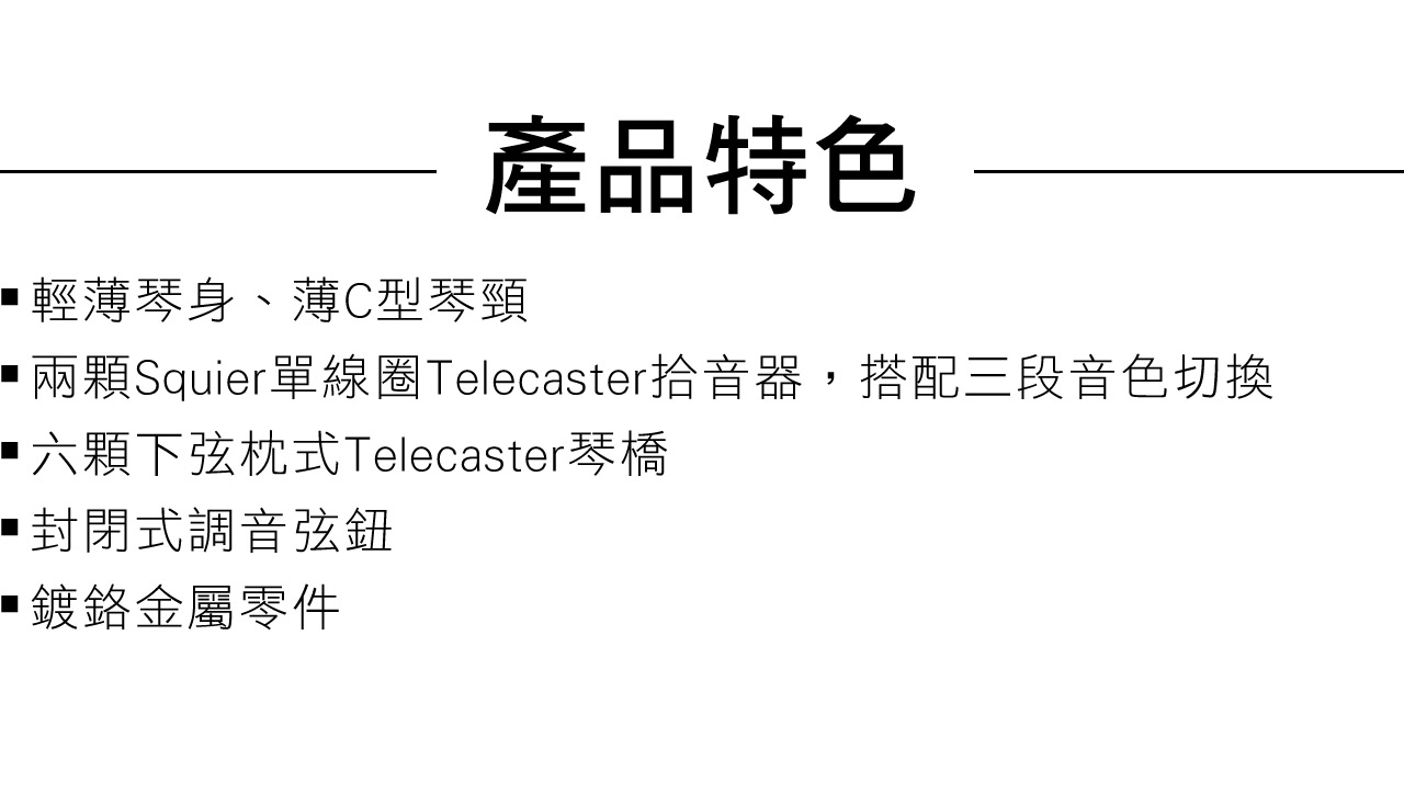 產品特色輕薄琴身、薄C型琴頸兩顆Squier單線圈Telecaster拾音器,搭配三段音色切換六顆下弦枕式Telecaster琴橋封閉式調音弦鈕鍍鉻金屬零件