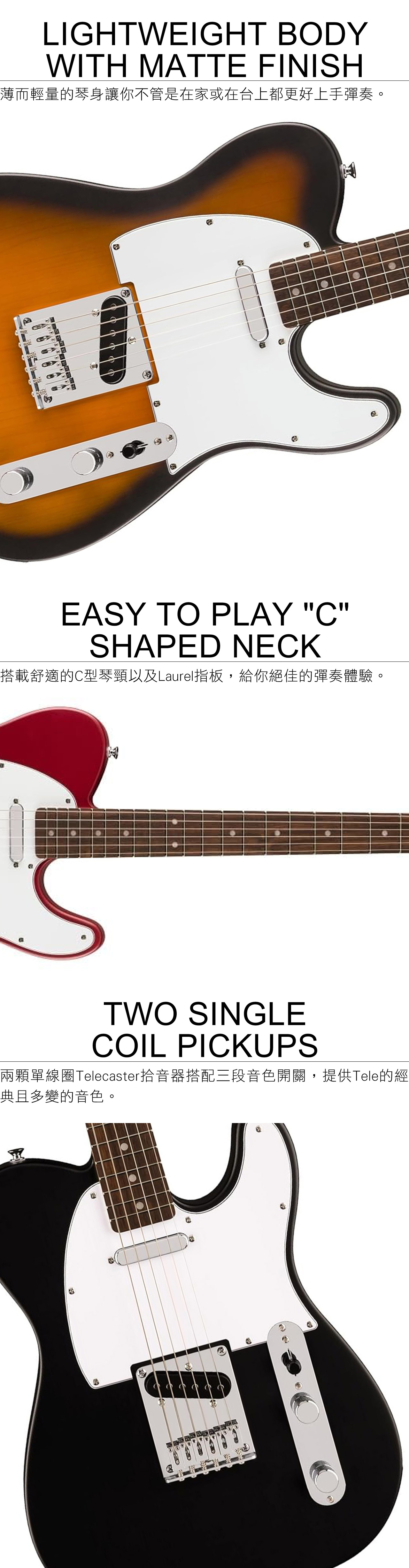 LIGHTWEIGHT ODYWITH MATTE FINISH薄而輕量的琴身讓你不管是在家或在台上都更好上手彈奏EASY TO PLAY CSHAPEDNECK搭載舒適的C型琴頸以及Laurel指板,給你絕佳的彈奏體驗оTWO SINGLECOIL PICKUPS兩顆單線圈Telecaster拾音器搭配三段音色開關,提供Tele的經典且多變的音色。B