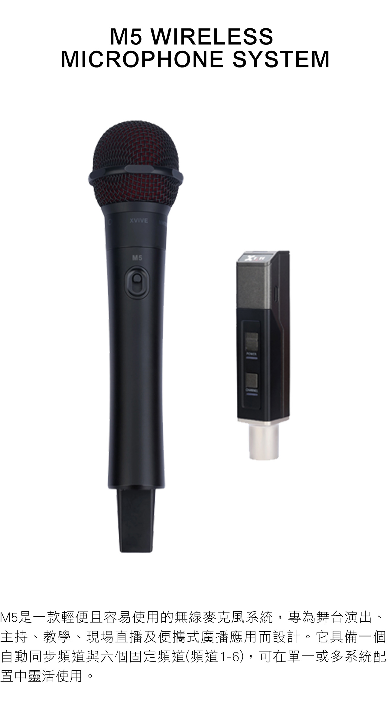 M5 WIRELESSMICROPHONE SYSTEMXVIVEM5M5是一款輕便且容易使用的無線麥克風系統,專為舞台演出、主持、教學、現場直播及便攜式廣播應用而設計。它具備一個自動同步頻道與六個固定頻道(頻道1-6),可在單一或多系統配置中靈活使用。