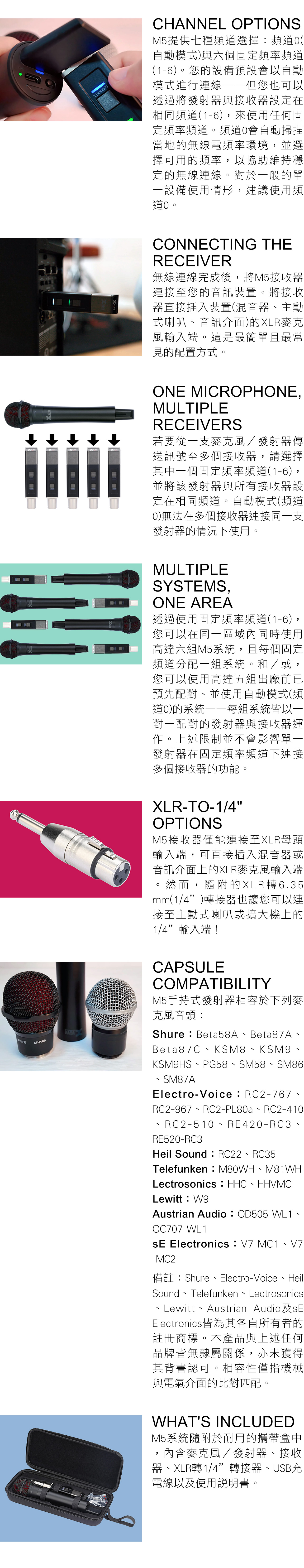 CHANNEL OPTIONSM5提供七種頻選擇頻道(自動模式與六個固定頻率頻道(1-6)您的設備預設會以自動模式進行連線但您也可以透過將發射器與接收器設定在相同頻道(1-6)來使用任何固定頻率頻道。頻道會自動掃描當地的無線電頻率環境,並選擇可用的頻率,以協助維持穩定的無線連線。對於一般的單一設備使用情形,建議使用頻道。CONNECTING THERECEIVER無線連線完成後,將M5接收器連接至您的音訊裝置。將接收器直接插入裝置(混音器主動式喇叭音訊介面)的XLR麥克風輸入端。這是最簡單且最常見的配置方式。ONE MICROPHONE,MULTIPLERECEIVERS若要從一支麥克風/發射器傳送訊號至多個接收器,請選擇其中一個固定頻率頻道(1-6),並將該發射器與所有接收器設定在相同頻道。自動模式(頻道)無法在多個接收器連接同一支發射器的情況下使用。MULTIPLESYSTEMS,ONE AREA透過使用固定頻率頻道(1-6),您可以在同一區域內同時使用高達六組M5系統,且每個固定頻道分配一組系統。和/或,您可以使用高達五組出廠前已預先配對並使用自動模式(頻道0)的系統每組系統皆以一對一配對的發射器與接收器運作。上述限制並不會影響單一發射器在固定頻率頻道下連接多個接收器的功能。XLR-TO-1/4OPTIONSM5接收器僅能連接至XLR母頭輸入端,可直接插入混音器或音訊介面上的XLR麥克風輸入端然而,隨附的XLR轉6.35mm(1/4)轉接器也讓您可以連接至主動式喇叭或擴大機上的1/4輸入端!CAPSULECOMPATIBILITYM5手持式發射器相容於下列麥克風音頭:Shure:Beta58ABeta87AVIVEMH100Beta87C、KSM8、KSM9、KSM9HS、PG58、SM58、SM86SM87AElectro-Voice:RC2-767、RC2-967、RC2-PL80a、RC2-410RC2-510、RE420-RC3、RE520-RC3Heil Sound:RC22、RC35Telefunken:M80WH、M81WHLectrosonics HHC HHVMC、Lewitt:W9Austrian Audio:OD505 WL1、OC707 WL1 Electronics: V7 MC1、V7MC2備註:Shure、Electro-Voice、Heil、Sound Telefunken LectrosonicsLewitt Austrian Audio Electronics皆為其各自所有者的註冊商標。本產品與上述任何品牌皆無隸屬關係,亦未獲得其背書認可。相容性僅指機械與電氣介面的比對匹配。WHATS INCLUDEDM5系統隨附於耐用的攜帶盒中,內含麥克風/發射器、接收器、XLR轉1/4”轉接器、USB充電線以及使用說明書。